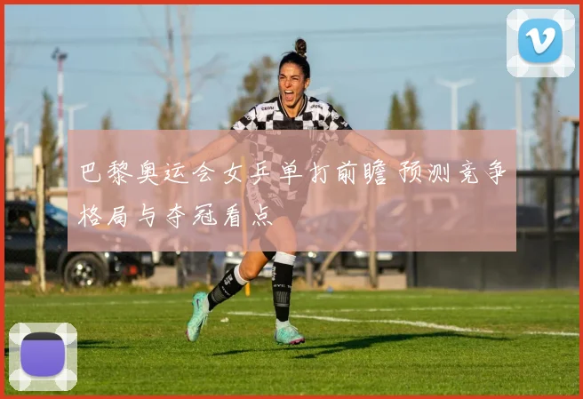 巴黎奥运会女乒单打前瞻 预测竞争格局与夺冠看点