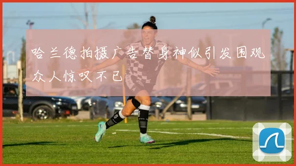哈兰德拍摄广告替身神似引发围观众人惊叹不已