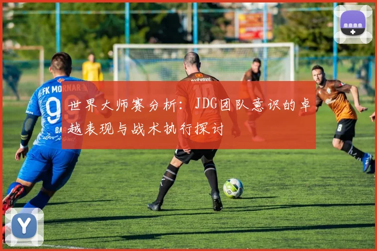 世界大师赛分析：JDG团队意识的卓越表现与战术执行探讨