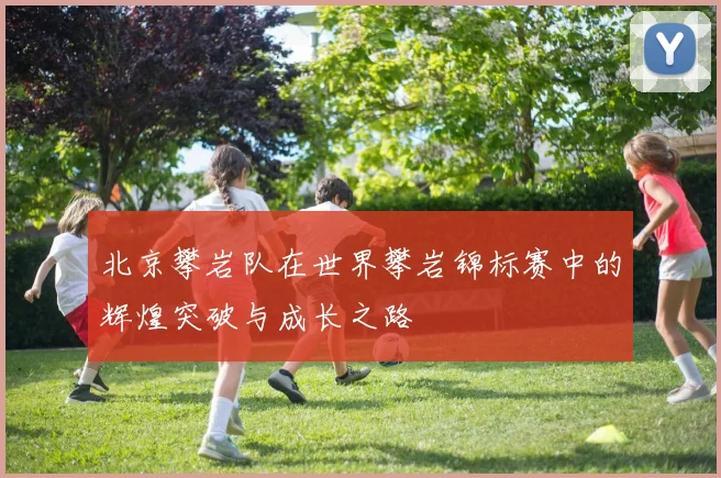 北京攀岩队在世界攀岩锦标赛中的辉煌突破与成长之路