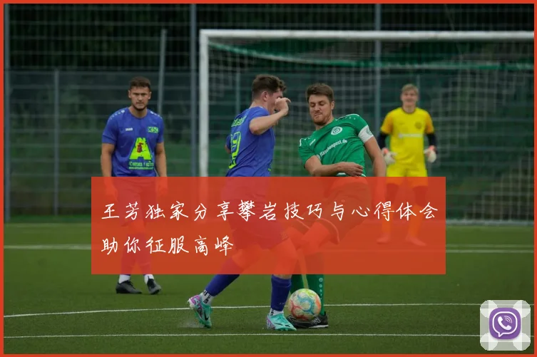 王芳独家分享攀岩技巧与心得体会助你征服高峰