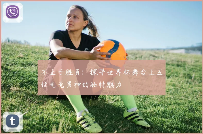 不止于胜负：探寻世界杯舞台上五位电竞男神的独特魅力