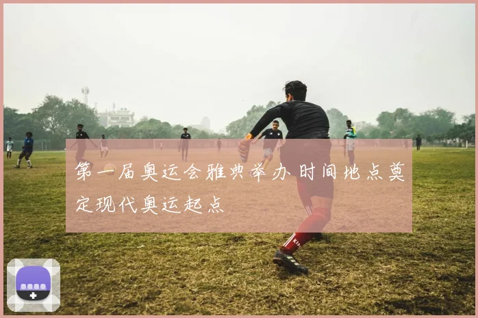第一届奥运会雅典举办 时间地点奠定现代奥运起点