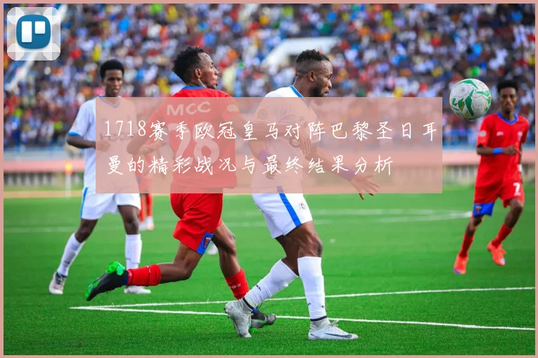 1718赛季欧冠皇马对阵巴黎圣日耳曼的精彩战况与最终结果分析