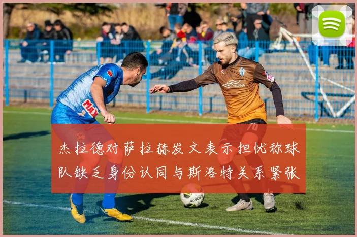 杰拉德对萨拉赫发文表示担忧称球队缺乏身份认同与斯洛特关系紧张