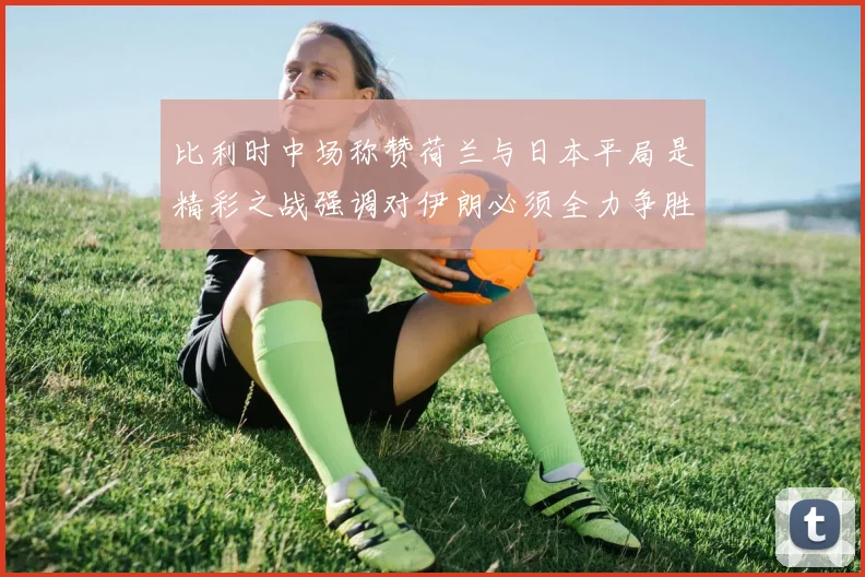 比利时中场称赞荷兰与日本平局是精彩之战强调对伊朗必须全力争胜