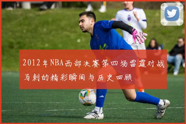 2012年NBA西部决赛第四场雷霆对战马刺的精彩瞬间与历史回顾