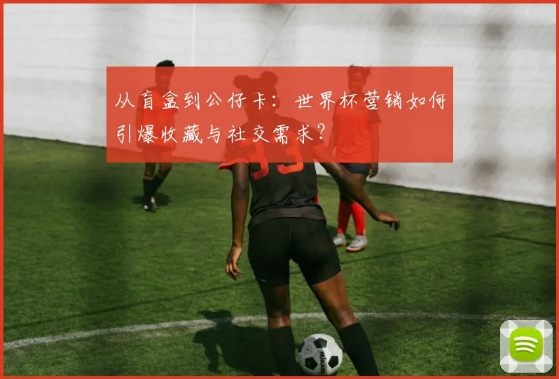 从盲盒到公仔卡：世界杯营销如何引爆收藏与社交需求？